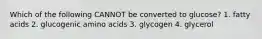 Which of the following CANNOT be converted to glucose? 1. fatty acids 2. glucogenic amino acids 3. glycogen 4. glycerol