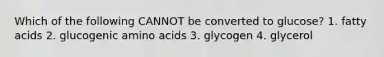 Which of the following CANNOT be converted to glucose? 1. fatty acids 2. glucogenic amino acids 3. glycogen 4. glycerol