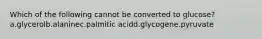 Which of the following cannot be converted to glucose? a.glycerolb.alaninec.palmitic acidd.glycogene.pyruvate