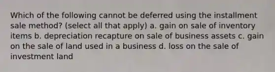 Which of the following cannot be deferred using the installment sale method? (select all that apply) a. gain on sale of inventory items b. depreciation recapture on sale of business assets c. gain on the sale of land used in a business d. loss on the sale of investment land