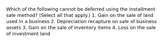 Which of the following cannot be deferred using the installment sale method? (Select all that apply.) 1. Gain on the sale of land used in a business 2. Depreciation recapture on sale of business assets 3. Gain on the sale of inventory items 4. Loss on the sale of investment land