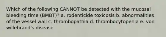 Which of the following CANNOT be detected with the mucosal bleeding time (BMBT)? a. rodenticide toxicosis b. abnormalities of the vessel wall c. thrombopathia d. thrombocytopenia e. von willebrand's disease