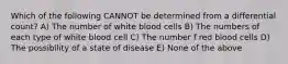 Which of the following CANNOT be determined from a differential count? A) The number of white blood cells B) The numbers of each type of white blood cell C) The number f red blood cells D) The possibility of a state of disease E) None of the above