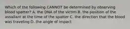 Which of the following CANNOT be determined by observing blood spatter? A. the DNA of the victim B. the position of the assailant at the time of the spatter C. the direction that the blood was traveling D. the angle of impact