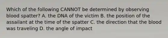 Which of the following CANNOT be determined by observing blood spatter? A. the DNA of the victim B. the position of the assailant at the time of the spatter C. the direction that the blood was traveling D. the angle of impact