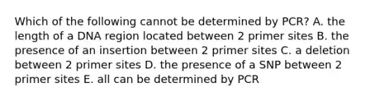 Which of the following cannot be determined by PCR? A. the length of a DNA region located between 2 primer sites B. the presence of an insertion between 2 primer sites C. a deletion between 2 primer sites D. the presence of a SNP between 2 primer sites E. all can be determined by PCR