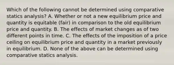 Which of the following cannot be determined using comparative statics analysis? A. Whether or not a new equilibrium price and quantity is equitable (fair) in comparison to the old equilibrium price and quantity. B. The effects of market changes as of two different points in time. C. The effects of the imposition of a price ceiling on equilibrium price and quantity in a market previously in equilibrium. D. None of the above can be determined using comparative statics analysis.