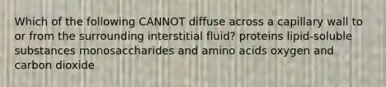 Which of the following CANNOT diffuse across a capillary wall to or from the surrounding interstitial fluid? proteins lipid-soluble substances monosaccharides and amino acids oxygen and carbon dioxide