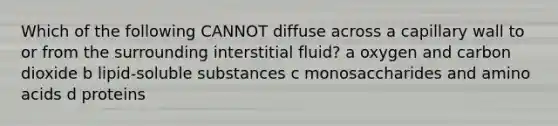 Which of the following CANNOT diffuse across a capillary wall to or from the surrounding interstitial fluid? a oxygen and carbon dioxide b lipid-soluble substances c monosaccharides and amino acids d proteins