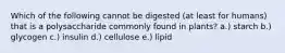 Which of the following cannot be digested (at least for humans) that is a polysaccharide commonly found in plants? a.) starch b.) glycogen c.) insulin d.) cellulose e.) lipid