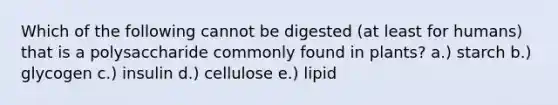 Which of the following cannot be digested (at least for humans) that is a polysaccharide commonly found in plants? a.) starch b.) glycogen c.) insulin d.) cellulose e.) lipid