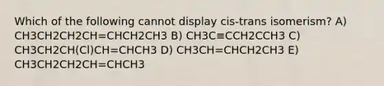 Which of the following cannot display cis-trans isomerism? A) CH3CH2CH2CH=CHCH2CH3 B) CH3C≡CCH2CCH3 C) CH3CH2CH(Cl)CH=CHCH3 D) CH3CH=CHCH2CH3 E) CH3CH2CH2CH=CHCH3