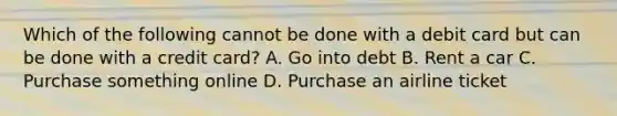 Which of the following cannot be done with a debit card but can be done with a credit card? A. Go into debt B. Rent a car C. Purchase something online D. Purchase an airline ticket