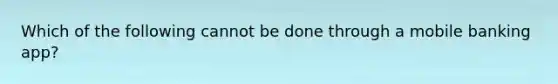 Which of the following cannot be done through a mobile banking app?