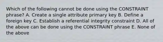 Which of the following cannot be done using the CONSTRAINT phrase? A. Create a single attribute primary key B. Define a foreign key C. Establish a referential integrity constraint D. All of the above can be done using the CONSTRAINT phrase E. None of the above