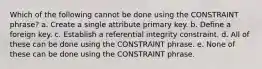 Which of the following cannot be done using the CONSTRAINT phrase? a. Create a single attribute primary key. b. Define a foreign key. c. Establish a referential integrity constraint. d. All of these can be done using the CONSTRAINT phrase. e. None of these can be done using the CONSTRAINT phrase.