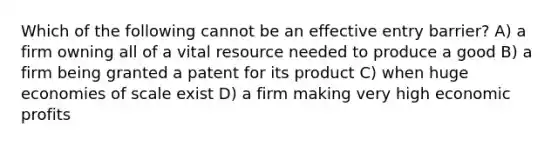 Which of the following cannot be an effective entry barrier? A) a firm owning all of a vital resource needed to produce a good B) a firm being granted a patent for its product C) when huge economies of scale exist D) a firm making very high economic profits