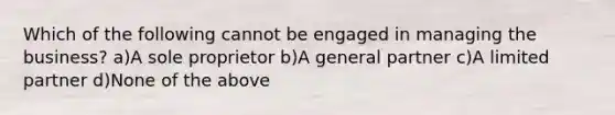 Which of the following cannot be engaged in managing the business? a)A sole proprietor b)A general partner c)A limited partner d)None of the above