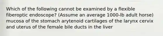 Which of the following cannot be examined by a flexible fiberoptic endoscope? (Assume an average 1000-lb adult horse) mucosa of the stomach arytenoid cartilages of the larynx cervix and uterus of the female bile ducts in the liver