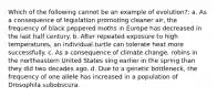 Which of the following cannot be an example of evolution?: a. As a consequence of legislation promoting cleaner air, the frequency of black peppered moths in Europe has decreased in the last half century. b. After repeated exposure to high temperatures, an individual turtle can tolerate heat more successfully. c. As a consequence of climate change, robins in the northeastern United States sing earlier in the spring than they did two decades ago. d. Due to a genetic bottleneck, the frequency of one allele has increased in a population of Drosophila subobscura.