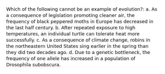 Which of the following cannot be an example of evolution?: a. As a consequence of legislation promoting cleaner air, the frequency of black peppered moths in Europe has decreased in the last half century. b. After repeated exposure to high temperatures, an individual turtle can tolerate heat more successfully. c. As a consequence of climate change, robins in the northeastern United States sing earlier in the spring than they did two decades ago. d. Due to a genetic bottleneck, the frequency of one allele has increased in a population of Drosophila subobscura.