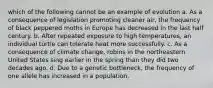 which of the following cannot be an example of evolution a. As a consequence of legislation promoting cleaner air, the frequency of black peppered moths in Europe has decreased in the last half century. b. After repeated exposure to high temperatures, an individual turtle can tolerate heat more successfully. c. As a consequence of climate change, robins in the northeastern United States sing earlier in the spring than they did two decades ago. d. Due to a genetic bottleneck, the frequency of one allele has increased in a population.