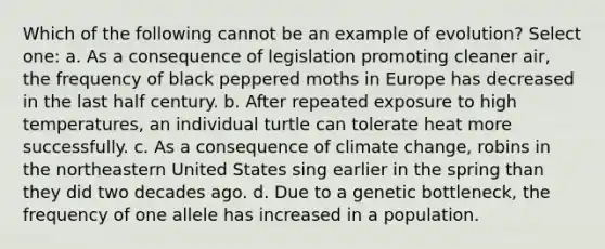 Which of the following cannot be an example of evolution? Select one: a. As a consequence of legislation promoting cleaner air, the frequency of black peppered moths in Europe has decreased in the last half century. b. After repeated exposure to high temperatures, an individual turtle can tolerate heat more successfully. c. As a consequence of climate change, robins in the northeastern United States sing earlier in the spring than they did two decades ago. d. Due to a genetic bottleneck, the frequency of one allele has increased in a population.