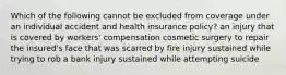 Which of the following cannot be excluded from coverage under an individual accident and health insurance policy? an injury that is covered by workers' compensation cosmetic surgery to repair the insured's face that was scarred by fire injury sustained while trying to rob a bank injury sustained while attempting suicide