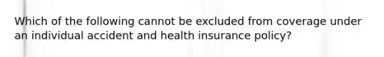 Which of the following cannot be excluded from coverage under an individual accident and health insurance policy?