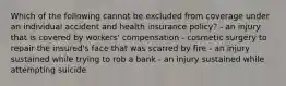 Which of the following cannot be excluded from coverage under an individual accident and health insurance policy? - an injury that is covered by workers' compensation - cosmetic surgery to repair the insured's face that was scarred by fire - an injury sustained while trying to rob a bank - an injury sustained while attempting suicide