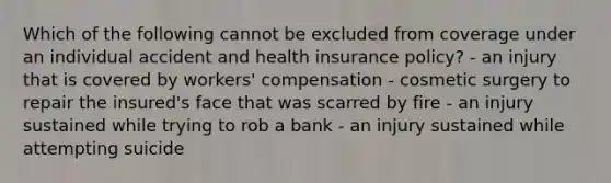 Which of the following cannot be excluded from coverage under an individual accident and health insurance policy? - an injury that is covered by workers' compensation - cosmetic surgery to repair the insured's face that was scarred by fire - an injury sustained while trying to rob a bank - an injury sustained while attempting suicide