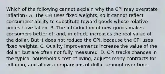 Which of the following cannot explain why the CPI may overstate inflation? A. The CPI uses fixed weights, so it cannot reflect consumers' ability to substitute toward goods whose relative prices have fallen. B. The introduction of new goods makes consumers better off and, in effect, increases the real value of the dollar. But it does not reduce the CPI, because the CPI uses fixed weights. C. Quality improvements increase the value of the dollar, but are often not fully measured. D. CPI tracks changes in the typical household's cost of living, adjusts many contracts for inflation, and allows comparisons of dollar amount over time.