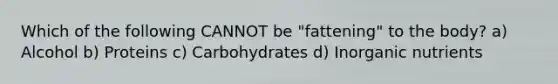 Which of the following CANNOT be "fattening" to the body? a) Alcohol b) Proteins c) Carbohydrates d) Inorganic nutrients