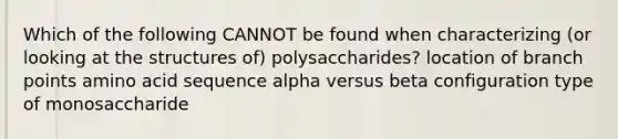 Which of the following CANNOT be found when characterizing (or looking at the structures of) polysaccharides? location of branch points amino acid sequence alpha versus beta configuration type of monosaccharide