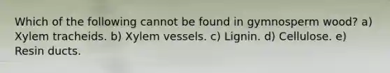 Which of the following cannot be found in gymnosperm wood? a) Xylem tracheids. b) Xylem vessels. c) Lignin. d) Cellulose. e) Resin ducts.