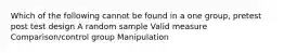 Which of the following cannot be found in a one group, pretest post test design A random sample Valid measure Comparison/control group Manipulation