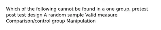 Which of the following cannot be found in a one group, pretest post test design A random sample Valid measure Comparison/control group Manipulation