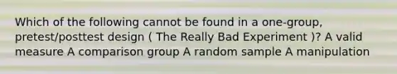 Which of the following cannot be found in a one-group, pretest/posttest design ( The Really Bad Experiment )? A valid measure A comparison group A random sample A manipulation