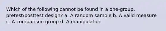 Which of the following cannot be found in a one-group, pretest/posttest design? a. A random sample b. A valid measure c. A comparison group d. A manipulation