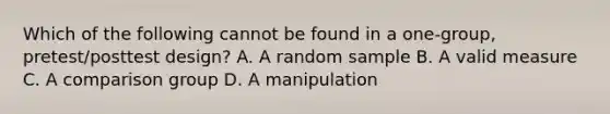 Which of the following cannot be found in a one-group, pretest/posttest design? A. A random sample B. A valid measure C. A comparison group D. A manipulation