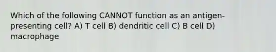 Which of the following CANNOT function as an antigen-presenting cell? A) T cell B) dendritic cell C) B cell D) macrophage