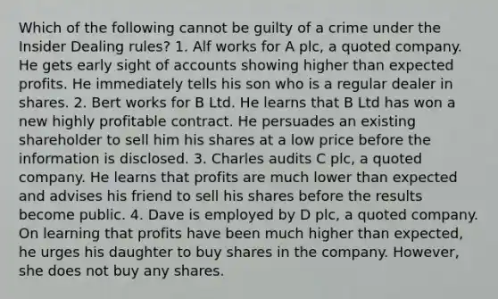 Which of the following cannot be guilty of a crime under the Insider Dealing rules? 1. Alf works for A plc, a quoted company. He gets early sight of accounts showing higher than expected profits. He immediately tells his son who is a regular dealer in shares. 2. Bert works for B Ltd. He learns that B Ltd has won a new highly profitable contract. He persuades an existing shareholder to sell him his shares at a low price before the information is disclosed. 3. Charles audits C plc, a quoted company. He learns that profits are much lower than expected and advises his friend to sell his shares before the results become public. 4. Dave is employed by D plc, a quoted company. On learning that profits have been much higher than expected, he urges his daughter to buy shares in the company. However, she does not buy any shares.