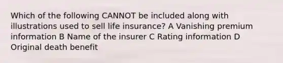 Which of the following CANNOT be included along with illustrations used to sell life insurance? A Vanishing premium information B Name of the insurer C Rating information D Original death benefit