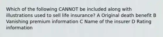 Which of the following CANNOT be included along with illustrations used to sell life insurance? A Original death benefit B Vanishing premium information C Name of the insurer D Rating information