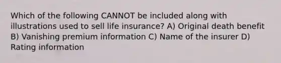 Which of the following CANNOT be included along with illustrations used to sell life insurance? A) Original death benefit B) Vanishing premium information C) Name of the insurer D) Rating information