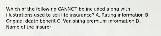 Which of the following CANNOT be included along with illustrations used to sell life insurance? A. Rating information B. Original death benefit C. Vanishing premium information D. Name of the insurer