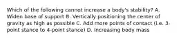 Which of the following cannot increase a body's stability? A. Widen base of support B. Vertically positioning the center of gravity as high as possible C. Add more points of contact (i.e. 3-point stance to 4-point stance) D. Increasing body mass