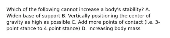 Which of the following cannot increase a body's stability? A. Widen base of support B. Vertically positioning the center of gravity as high as possible C. Add more points of contact (i.e. 3-point stance to 4-point stance) D. Increasing body mass