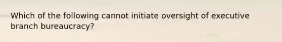 Which of the following cannot initiate oversight of executive branch bureaucracy?