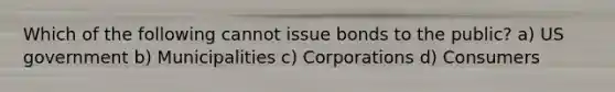 Which of the following cannot issue bonds to the public? a) US government b) Municipalities c) Corporations d) Consumers